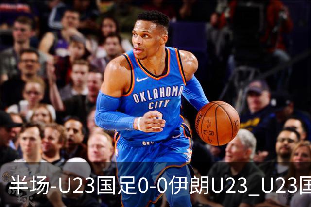 半场-U23国足0-0伊朗U23 U23国足控球率仅三成，3脚打门0射正